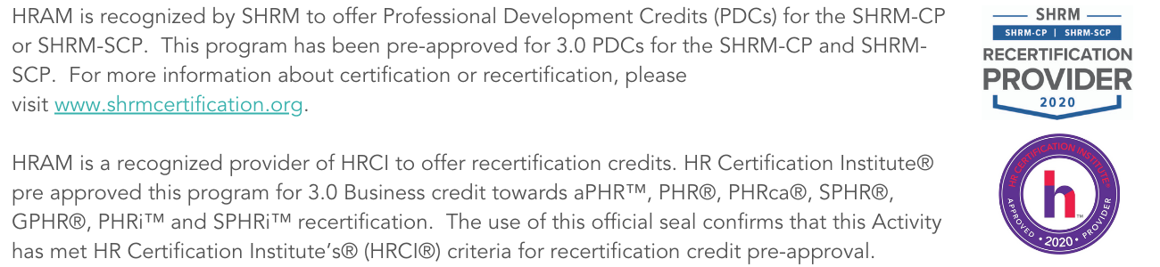 HRAM is recognized by SHRM to offer Professional Development Credits (PDCs) for the SHRM-CP or SHRM-SCP. This program has been pre-approved for 3.0 PDCs for the SHRM-CP and SHRM-SCP. For more information about certif